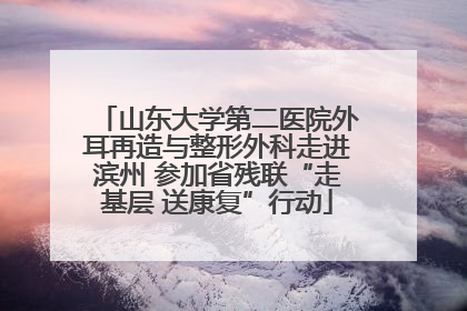 山东大学第二医院外耳再造与整形外科走进滨州 参加省残联“走基层 送康复”行动