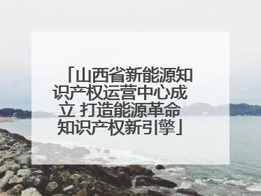 山西省新能源知识产权运营中心成立 打造能源革命知识产权新引擎
