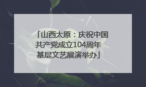 山西太原：庆祝中国共产党成立104周年基层文艺展演举办