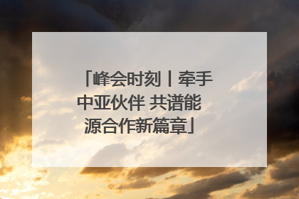 峰会时刻丨牵手中亚伙伴 共谱能源合作新篇章