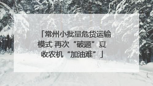 常州小批量危货运输模式 再次“破题”夏收农机“加油难”