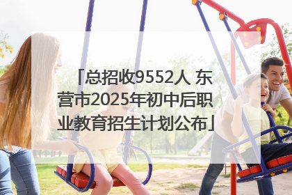 总招收9552人 东营市2025年初中后职业教育招生计划公布