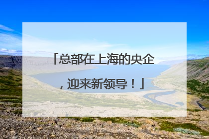 总部在上海的央企，迎来新领导！