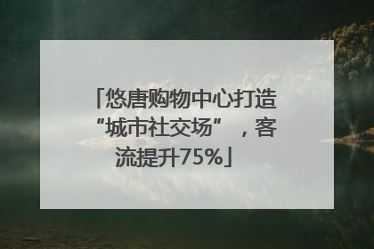 悠唐购物中心打造“城市社交场”，客流提升75%