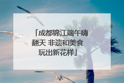 成都锦江端午嗨翻天 非遗和美食玩出新花样