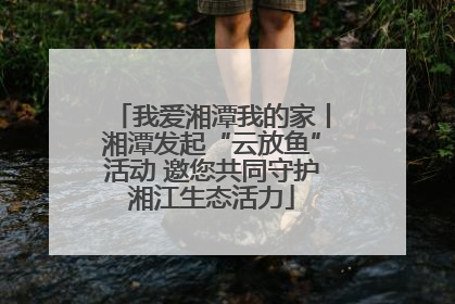 我爱湘潭我的家丨湘潭发起“云放鱼”活动 邀您共同守护湘江生态活力
