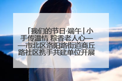 我们的节日·端午│小手传温情 粽香老人心——市北区洛阳路街道商丘路社区携手共建单位开展端午主题活动