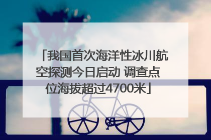 我国首次海洋性冰川航空探测今日启动 调查点位海拔超过4700米