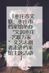 枣庄市文联、枣庄市档案馆举办“文润枣庄·艺联万家”文艺志愿者走进档案馆主题活动