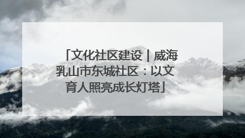 文化社区建设｜威海乳山市东城社区：以文育人照亮成长灯塔