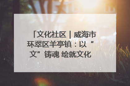 文化社区｜威海市环翠区羊亭镇：以“文”铸魂 绘就文化社区新画卷