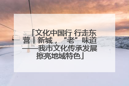 文化中国行 行走东营丨新城，“老”味道——我市文化传承发展擦亮地域特色