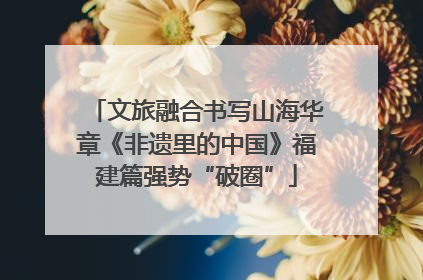 文旅融合书写山海华章《非遗里的中国》福建篇强势“破圈”