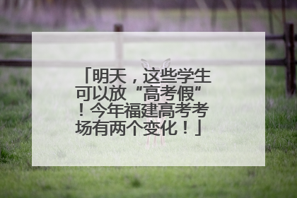明天，这些学生可以放“高考假”！今年福建高考考场有两个变化！