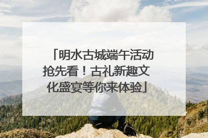 明水古城端午活动抢先看！古礼新趣文化盛宴等你来体验
