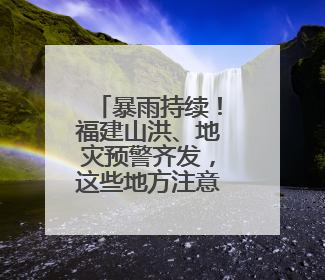 暴雨持续！福建山洪、地灾预警齐发，这些地方注意防范