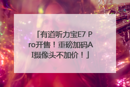 有道听力宝E7 Pro开售！重磅加码AI摄像头不加价！