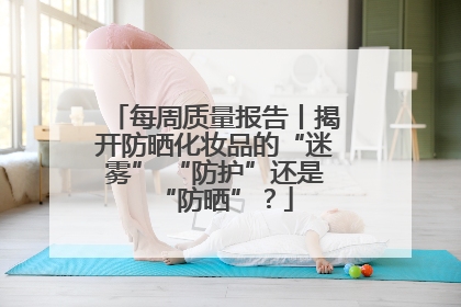 每周质量报告丨揭开防晒化妆品的“迷雾” “防护”还是“防晒”？