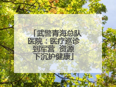 武警青海总队医院：医疗巡诊到军营  资源下沉护健康