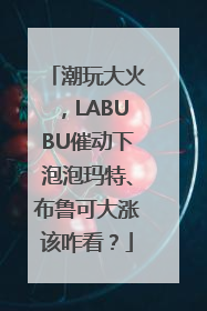 潮玩大火，LABUBU催动下泡泡玛特、布鲁可大涨该咋看？
