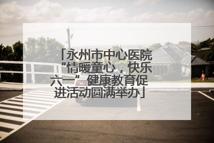 永州市中心医院“情暖童心，快乐六一”健康教育促进活动圆满举办