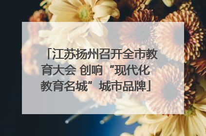 江苏扬州召开全市教育大会 创响“现代化教育名城”城市品牌