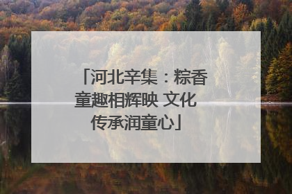 河北辛集：粽香童趣相辉映 文化传承润童心
