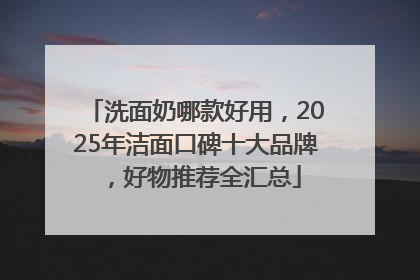 洗面奶哪款好用，2025年洁面口碑十大品牌，好物推荐全汇总
