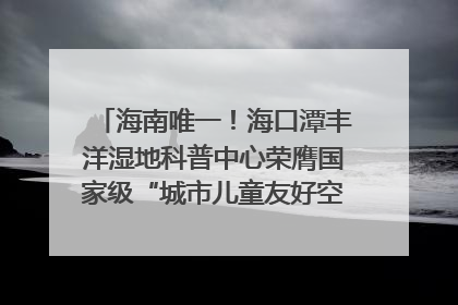 海南唯一！海口潭丰洋湿地科普中心荣膺国家级“城市儿童友好空间建设园区”称号