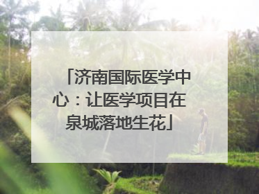 济南国际医学中心：让医学项目在泉城落地生花