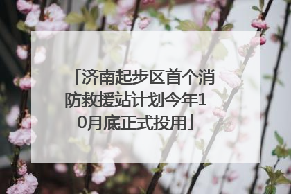 济南起步区首个消防救援站计划今年10月底正式投用