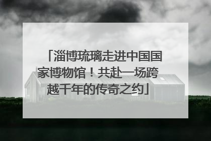 淄博琉璃走进中国国家博物馆！共赴一场跨越千年的传奇之约
