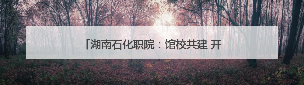 湖南石化职院：馆校共建 开启“思政+文旅”育人新篇