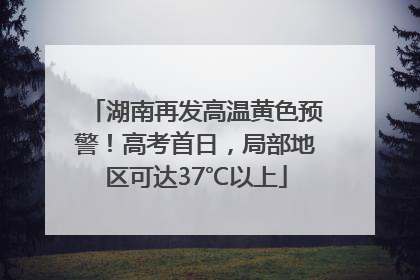 湖南再发高温黄色预警！高考首日，局部地区可达37℃以上