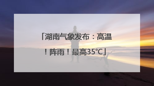 湖南气象发布：高温！阵雨！最高35℃