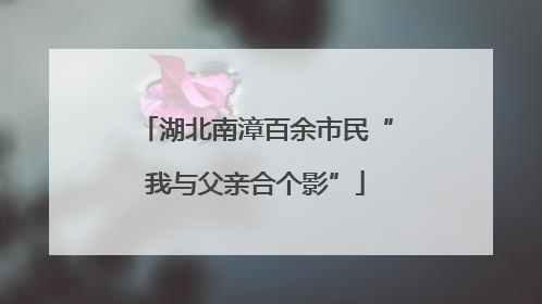 湖北南漳百余市民“我与父亲合个影”