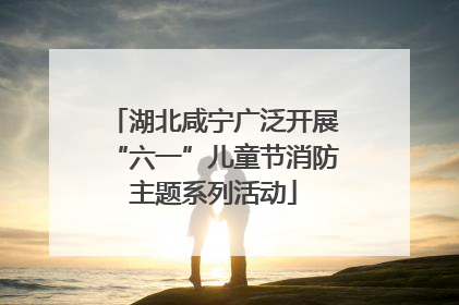 湖北咸宁广泛开展“六一”儿童节消防主题系列活动