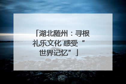 湖北随州：寻根礼乐文化 感受“世界记忆”