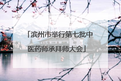 滨州市举行第七批中医药师承拜师大会