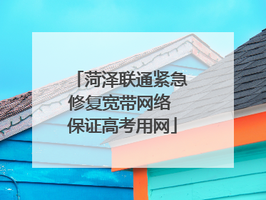 菏泽联通紧急修复宽带网络 保证高考用网
