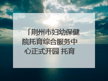 荆州市妇幼保健院托育综合服务中心正式开园 托育宣传月同步启动