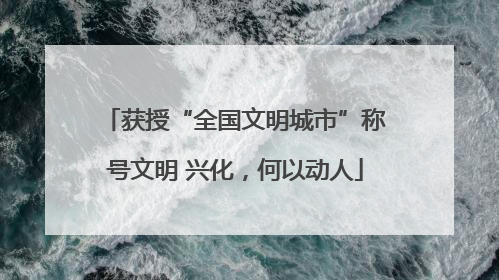 获授“全国文明城市”称号文明 兴化，何以动人