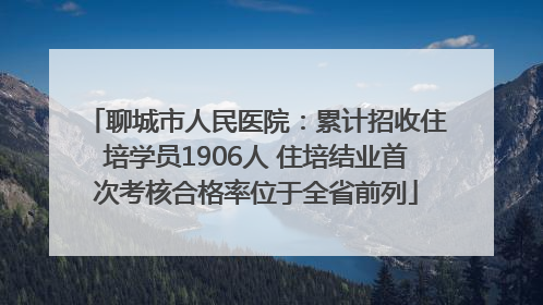 聊城市人民医院：累计招收住培学员1906人 住培结业首次考核合格率位于全省前列