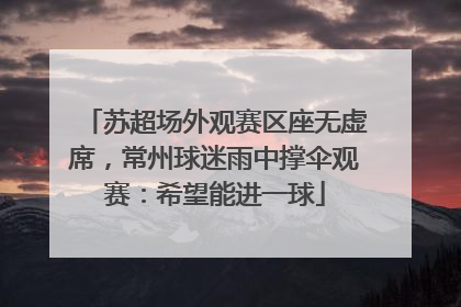 苏超场外观赛区座无虚席，常州球迷雨中撑伞观赛：希望能进一球