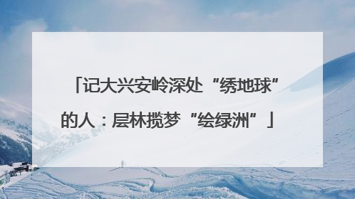 记大兴安岭深处“绣地球”的人：层林揽梦“绘绿洲”