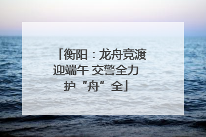 衡阳：龙舟竞渡迎端午 交警全力护“舟”全