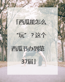 西瓜能怎么“玩”？这个西瓜节办到第37届