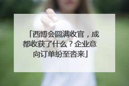 西博会圆满收官，成都收获了什么？企业意向订单纷至沓来