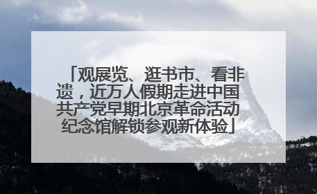 观展览、逛书市、看非遗，近万人假期走进中国共产党早期北京革命活动纪念馆解锁参观新体验