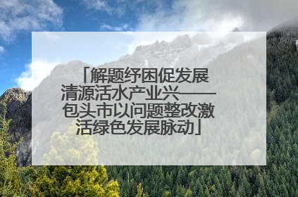 解题纾困促发展 清源活水产业兴——包头市以问题整改激活绿色发展脉动